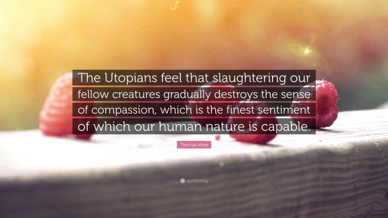 Thomas More Quote: “The Utopians feel that slaughtering our fellow creatures gradually destroys the sense of compassion, which is the finest sentiment of which our human nature is capable.”