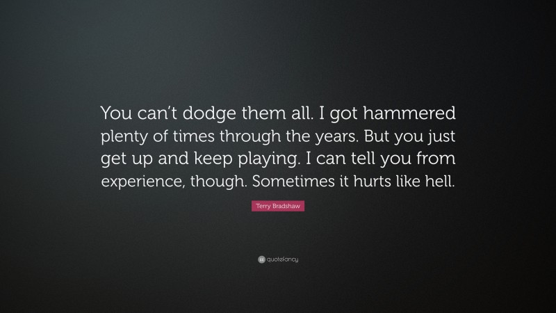 Terry Bradshaw Quote: “You can’t dodge them all. I got hammered plenty of times through the years. But you just get up and keep playing. I can tell you from experience, though. Sometimes it hurts like hell.”