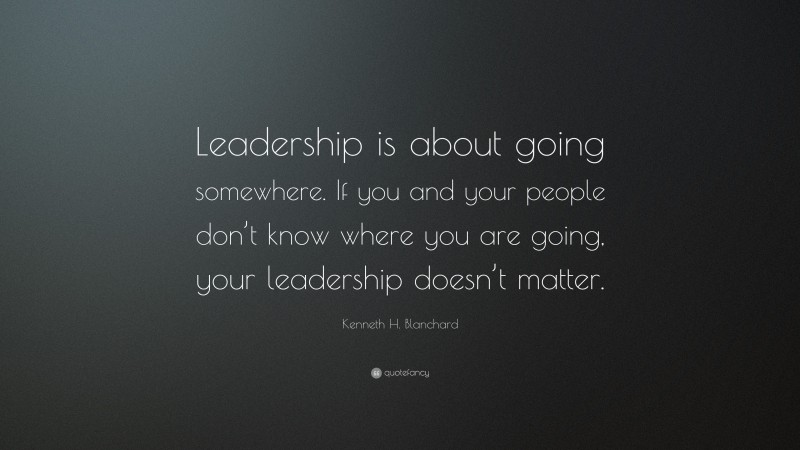 Kenneth H. Blanchard Quote: “Leadership is about going somewhere. If you and your people don’t know where you are going, your leadership doesn’t matter.”