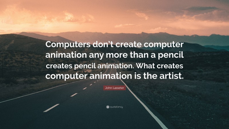 John Lasseter Quote: “Computers don’t create computer animation any more than a pencil creates pencil animation. What creates computer animation is the artist.”
