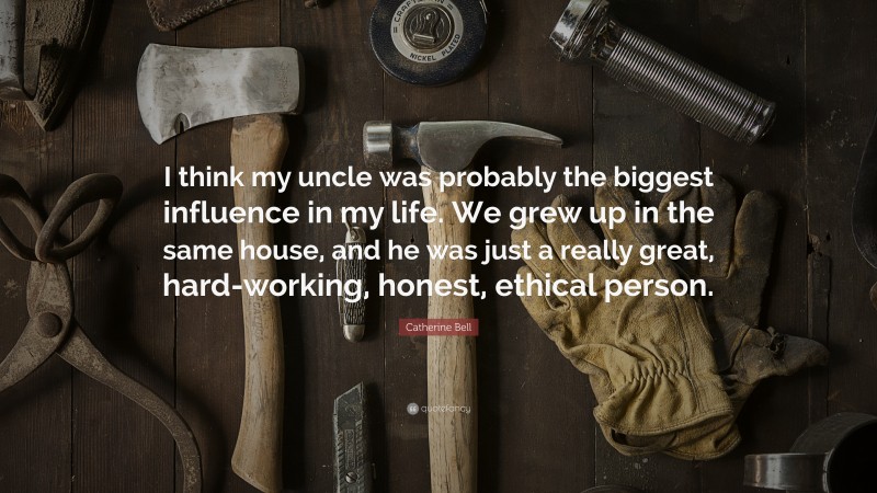 Catherine Bell Quote: “I think my uncle was probably the biggest influence in my life. We grew up in the same house, and he was just a really great, hard-working, honest, ethical person.”