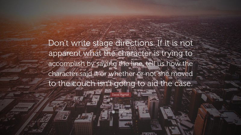 David Mamet Quote: “Don’t write stage directions. If it is not apparent what the character is trying to accomplish by saying the line, tell us how the character said it or whether or not she moved to the couch isn’t going to aid the case.”