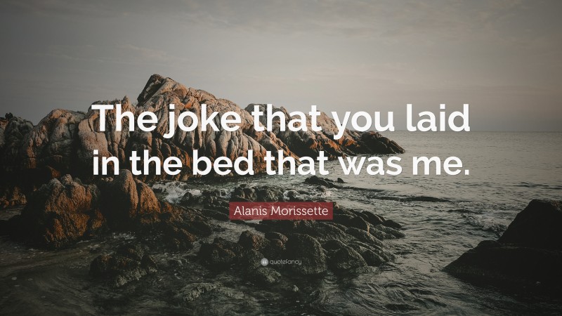 Alanis Morissette Quote: “The joke that you laid in the bed that was me.”