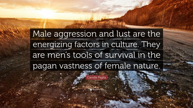 Camille Paglia Quote: “Male aggression and lust are the energizing factors in culture. They are men’s tools of survival in the pagan vastness of female nature.”