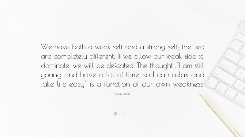 Daisaku Ikeda Quote: “We have both a weak self and a strong self; the two are completely different. If we allow our weak side to dominate, we will be defeated. The thought ,“I am still young and have a lot of time, so I can relax and take life easy” is a function of our own weakness.”