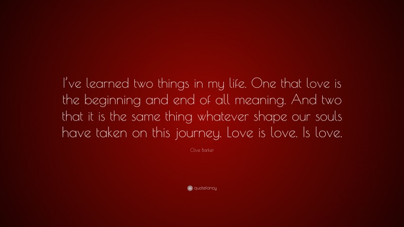 Clive Barker Quote: “I’ve learned two things in my life. One that love is the beginning and end of all meaning. And two that it is the same thing whatever shape our souls have taken on this journey. Love is love. Is love.”