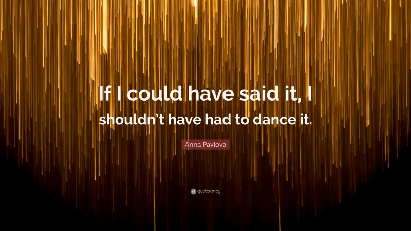 Anna Pavlova Quote: “If I could have said it, I shouldn’t have had to dance it.”