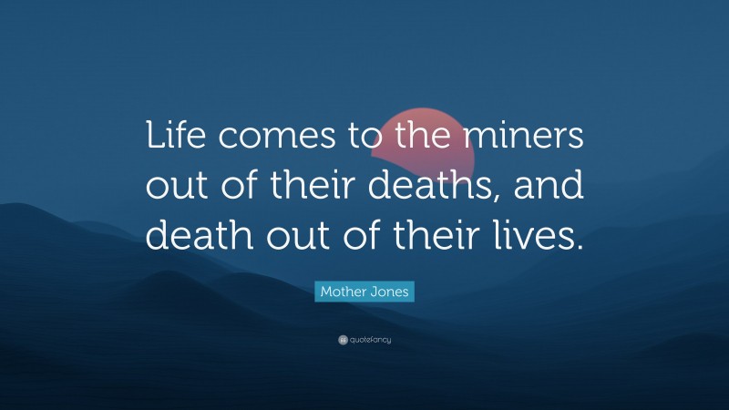 Mother Jones Quote: “Life comes to the miners out of their deaths, and death out of their lives.”