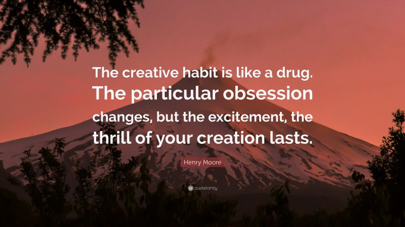 Henry Moore Quote: “The creative habit is like a drug. The particular obsession changes, but the excitement, the thrill of your creation lasts.”