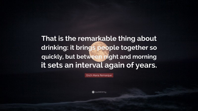 Erich Maria Remarque Quote: “That is the remarkable thing about drinking: it brings people together so quickly, but between night and morning it sets an interval again of years.”