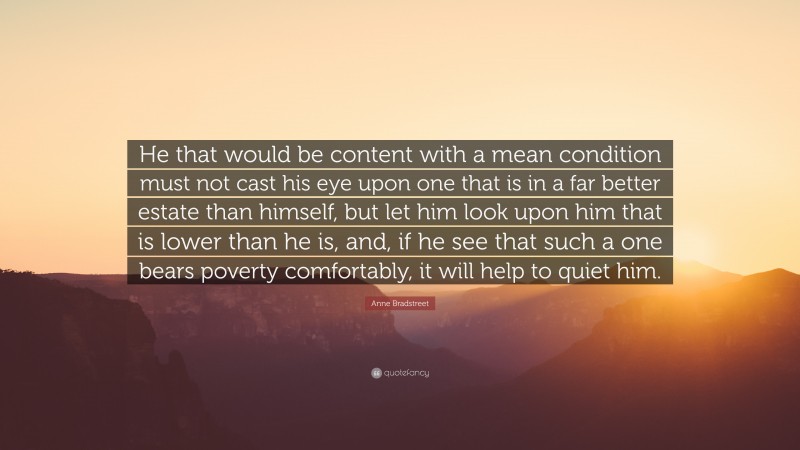 Anne Bradstreet Quote: “He that would be content with a mean condition must not cast his eye upon one that is in a far better estate than himself, but let him look upon him that is lower than he is, and, if he see that such a one bears poverty comfortably, it will help to quiet him.”