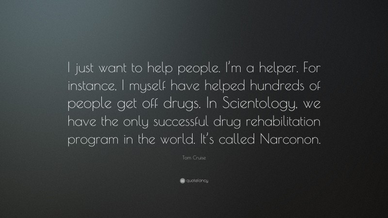 Tom Cruise Quote: “I just want to help people. I’m a helper. For instance, I myself have helped hundreds of people get off drugs. In Scientology, we have the only successful drug rehabilitation program in the world. It’s called Narconon.”