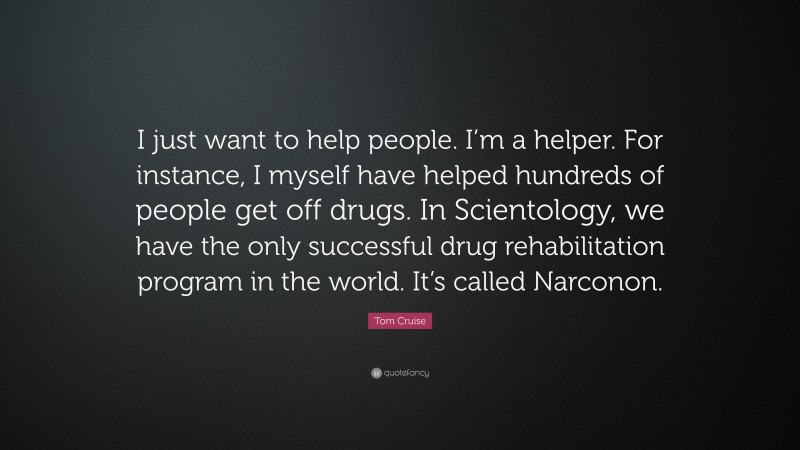 Tom Cruise Quote: “I just want to help people. I’m a helper. For instance, I myself have helped hundreds of people get off drugs. In Scientology, we have the only successful drug rehabilitation program in the world. It’s called Narconon.”
