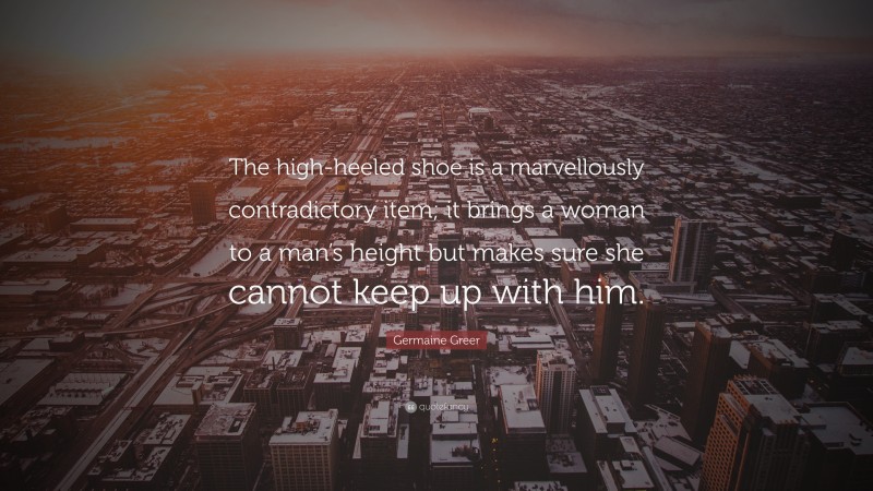 Germaine Greer Quote: “The high-heeled shoe is a marvellously contradictory item; it brings a woman to a man’s height but makes sure she cannot keep up with him.”