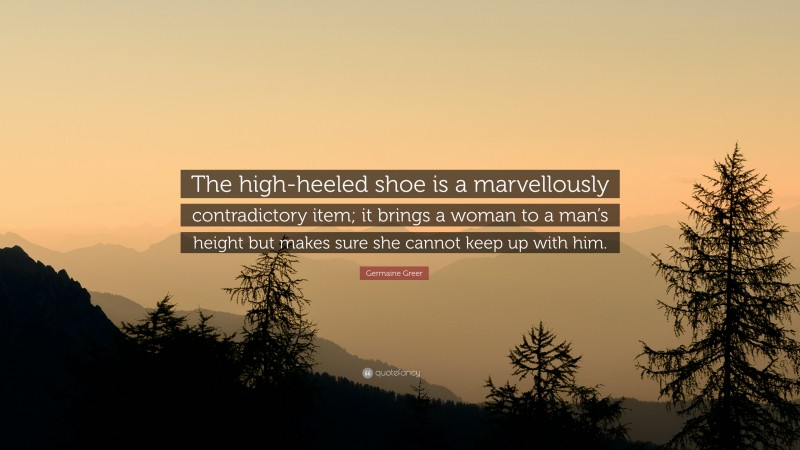 Germaine Greer Quote: “The high-heeled shoe is a marvellously contradictory item; it brings a woman to a man’s height but makes sure she cannot keep up with him.”