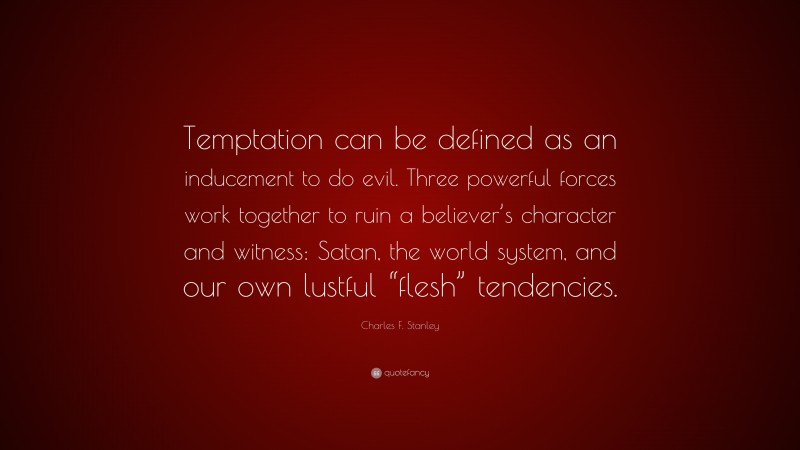Charles F. Stanley Quote: “Temptation can be defined as an inducement to do evil. Three powerful forces work together to ruin a believer’s character and witness: Satan, the world system, and our own lustful “flesh” tendencies.”