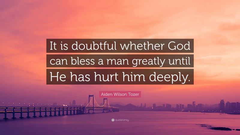 Aiden Wilson Tozer Quote: “It is doubtful whether God can bless a man greatly until He has hurt him deeply.”