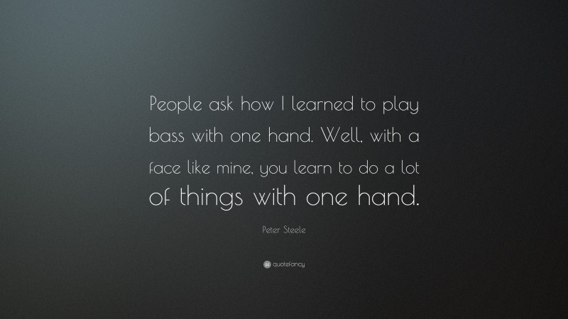 Peter Steele Quote: “People ask how I learned to play bass with one hand. Well, with a face like mine, you learn to do a lot of things with one hand.”