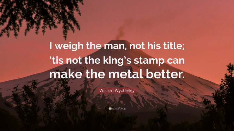 William Wycherley Quote: “I weigh the man, not his title; ’tis not the king’s stamp can make the metal better.”