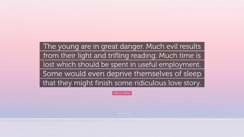 Ellen G. White Quote: “The young are in great danger. Much evil results from their light and trifling reading. Much time is lost which should be spent in useful employment. Some would even deprive themselves of sleep that they might finish some ridiculous love story.”