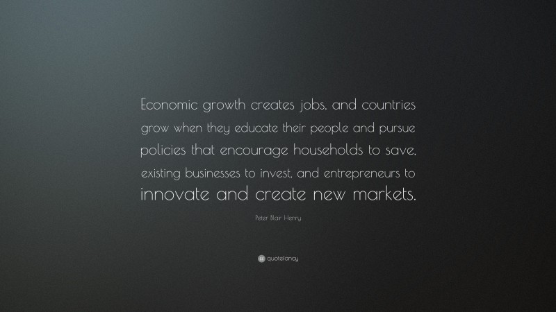 Peter Blair Henry Quote: “Economic growth creates jobs, and countries grow when they educate their people and pursue policies that encourage households to save, existing businesses to invest, and entrepreneurs to innovate and create new markets.”