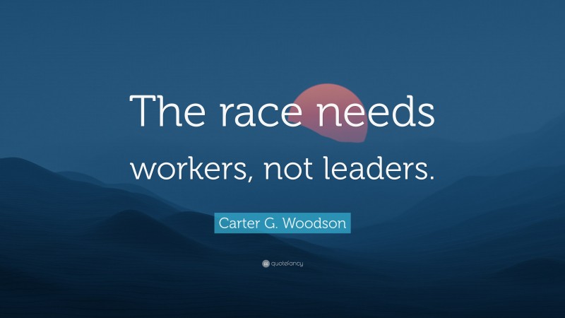 Carter G. Woodson Quote: “The race needs workers, not leaders.”