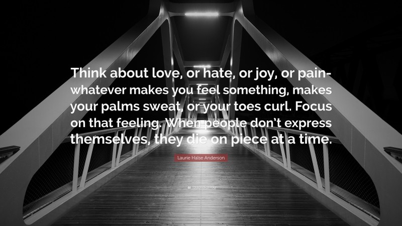 Laurie Halse Anderson Quote: “Think about love, or hate, or joy, or pain- whatever makes you feel something, makes your palms sweat, or your toes curl. Focus on that feeling. When people don’t express themselves, they die on piece at a time.”