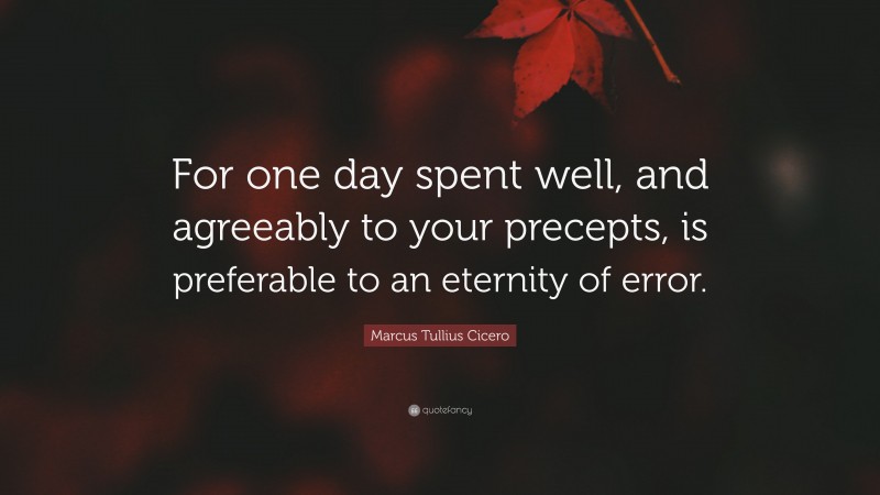 Marcus Tullius Cicero Quote: “For one day spent well, and agreeably to your precepts, is preferable to an eternity of error.”