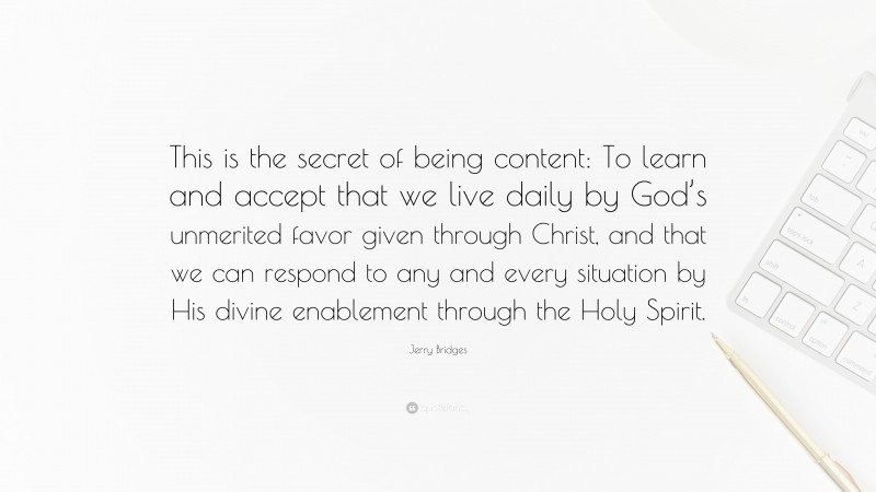 Jerry Bridges Quote: “This is the secret of being content: To learn and accept that we live daily by God’s unmerited favor given through Christ, and that we can respond to any and every situation by His divine enablement through the Holy Spirit.”