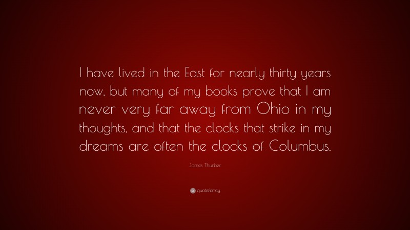 James Thurber Quote: “I have lived in the East for nearly thirty years now, but many of my books prove that I am never very far away from Ohio in my thoughts, and that the clocks that strike in my dreams are often the clocks of Columbus.”
