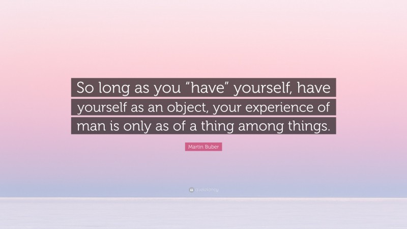 Martin Buber Quote: “So long as you “have” yourself, have yourself as an object, your experience of man is only as of a thing among things.”