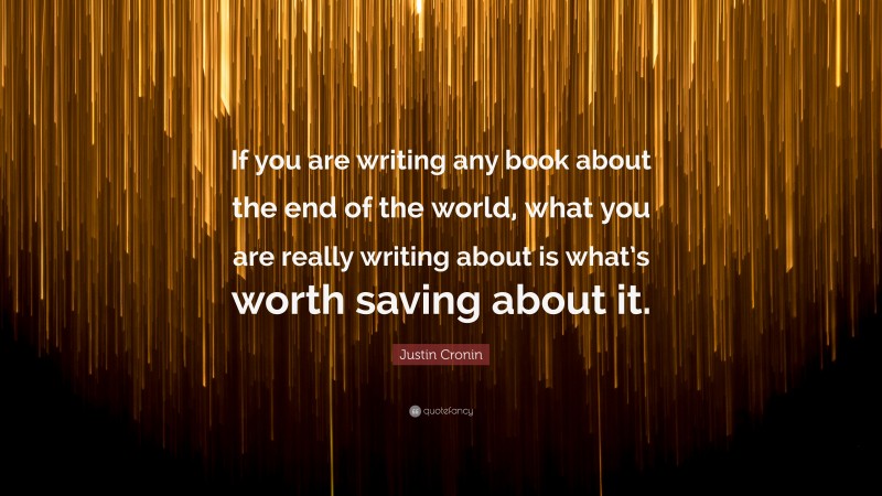 Justin Cronin Quote: “If you are writing any book about the end of the world, what you are really writing about is what’s worth saving about it.”