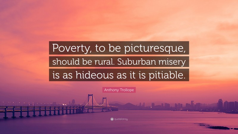 Anthony Trollope Quote: “Poverty, to be picturesque, should be rural. Suburban misery is as hideous as it is pitiable.”