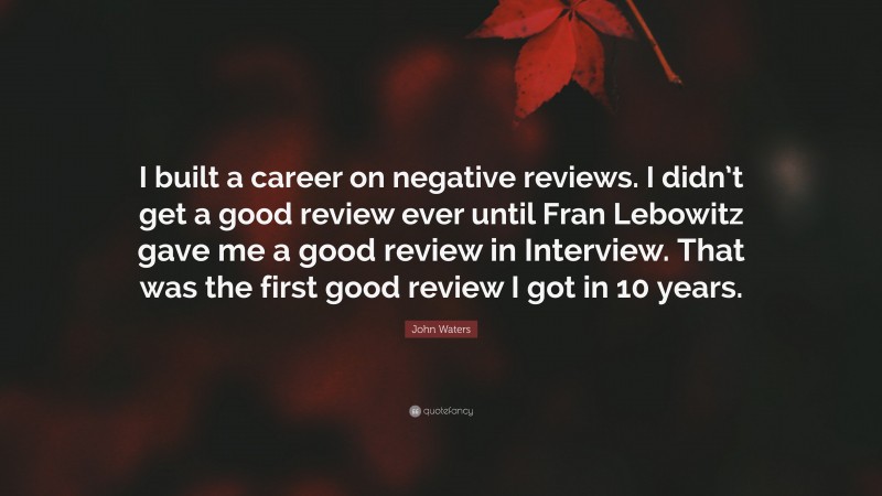 John Waters Quote: “I built a career on negative reviews. I didn’t get a good review ever until Fran Lebowitz gave me a good review in Interview. That was the first good review I got in 10 years.”