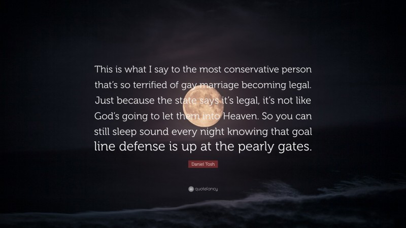 Daniel Tosh Quote: “This is what I say to the most conservative person that’s so terrified of gay marriage becoming legal. Just because the state says it’s legal, it’s not like God’s going to let them into Heaven. So you can still sleep sound every night knowing that goal line defense is up at the pearly gates.”