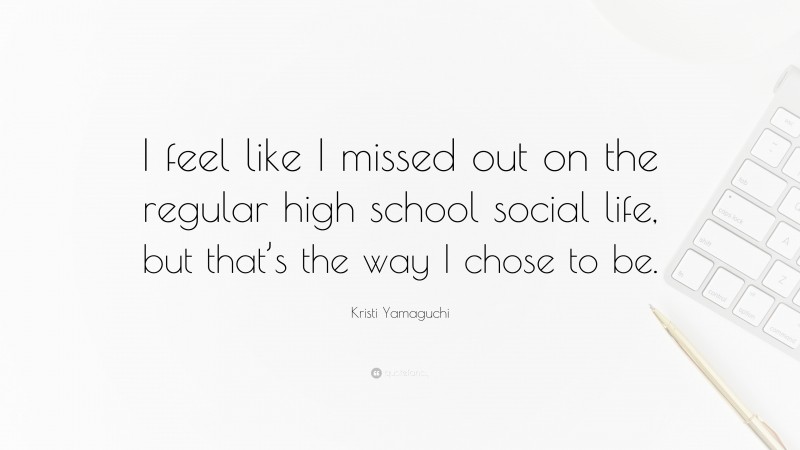 Kristi Yamaguchi Quote: “I feel like I missed out on the regular high school social life, but that’s the way I chose to be.”