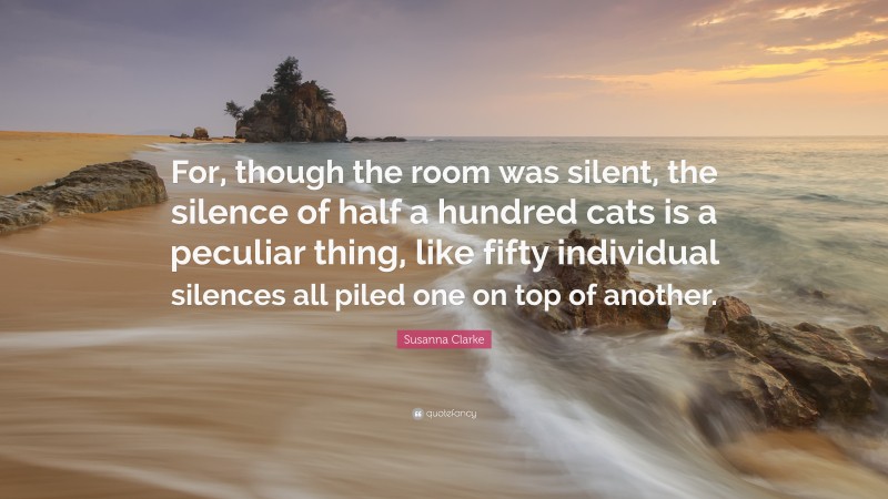 Susanna Clarke Quote: “For, though the room was silent, the silence of half a hundred cats is a peculiar thing, like fifty individual silences all piled one on top of another.”
