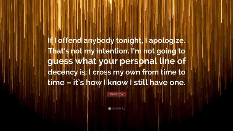 Daniel Tosh Quote: “If I offend anybody tonight, I apologize. That’s not my intention. I’m not going to guess what your personal line of decency is; I cross my own from time to time – it’s how I know I still have one.”