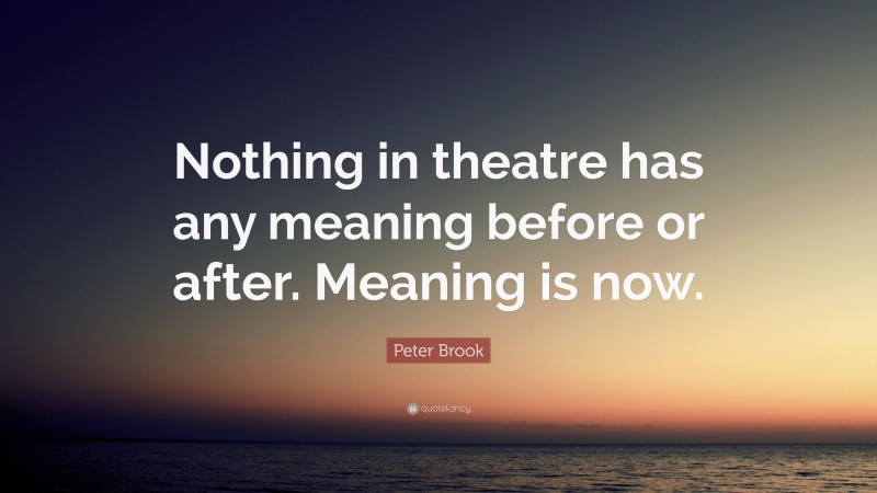Peter Brook Quote: “Nothing in theatre has any meaning before or after. Meaning is now.”