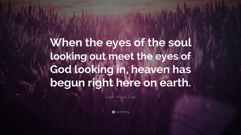Aiden Wilson Tozer Quote: “When the eyes of the soul looking out meet the eyes of God looking in, heaven has begun right here on earth.”
