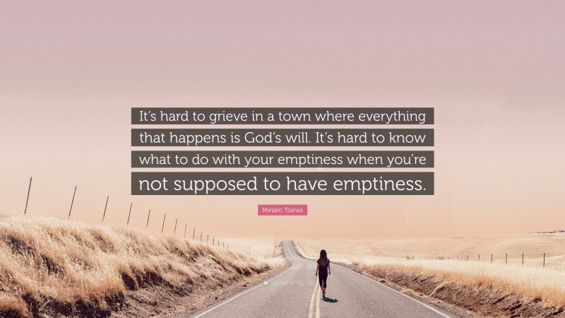 Miriam Toews Quote: “It’s hard to grieve in a town where everything that happens is God’s will. It’s hard to know what to do with your emptiness when you’re not supposed to have emptiness.”
