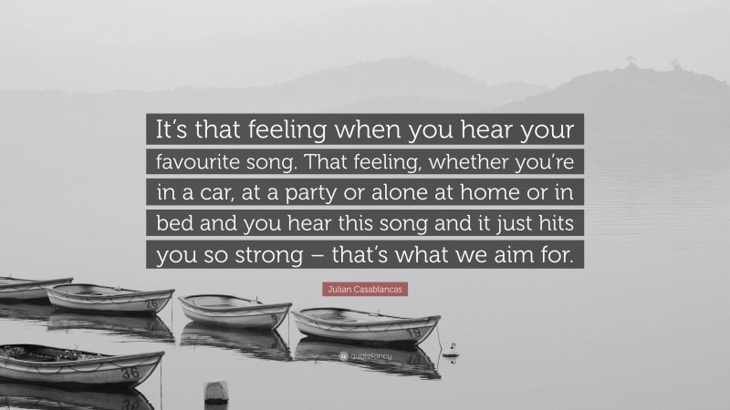 Julian Casablancas Quote: “It’s that feeling when you hear your favourite song. That feeling, whether you’re in a car, at a party or alone at home or in bed and you hear this song and it just hits you so strong – that’s what we aim for.”