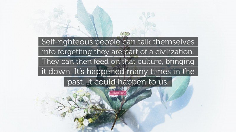 David Brin Quote: “Self-righteous people can talk themselves into forgetting they are part of a civilization. They can then feed on that culture, bringing it down. It’s happened many times in the past. It could happen to us.”