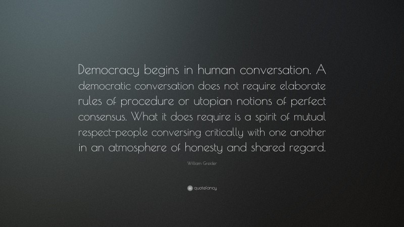 William Greider Quote: “Democracy begins in human conversation. A democratic conversation does not require elaborate rules of procedure or utopian notions of perfect consensus. What it does require is a spirit of mutual respect-people conversing critically with one another in an atmosphere of honesty and shared regard.”
