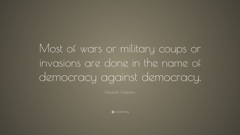 Eduardo Galeano Quote: “Most of wars or military coups or invasions are done in the name of democracy against democracy.”