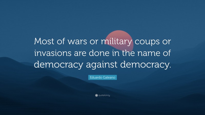 Eduardo Galeano Quote: “Most of wars or military coups or invasions are done in the name of democracy against democracy.”