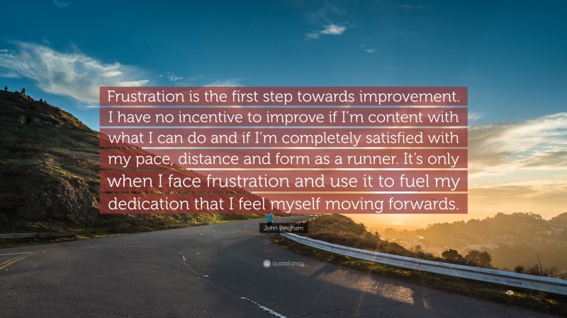 John Bingham Quote: “Frustration is the first step towards improvement. I have no incentive to improve if I’m content with what I can do and if I’m completely satisfied with my pace, distance and form as a runner. It’s only when I face frustration and use it to fuel my dedication that I feel myself moving forwards.”