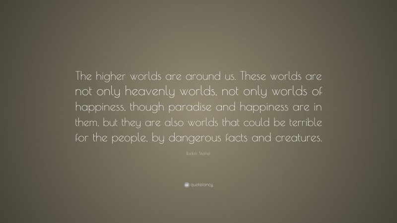 Rudolf Steiner Quote: “The higher worlds are around us. These worlds are not only heavenly worlds, not only worlds of happiness, though paradise and happiness are in them, but they are also worlds that could be terrible for the people, by dangerous facts and creatures.”
