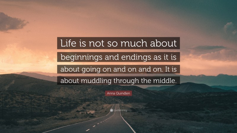 Anna Quindlen Quote: “Life is not so much about beginnings and endings as it is about going on and on and on. It is about muddling through the middle.”
