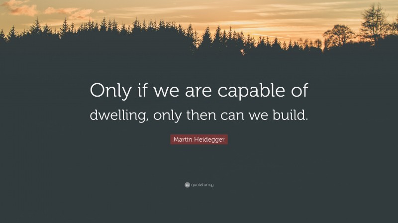 Martin Heidegger Quote: “Only if we are capable of dwelling, only then can we build.”